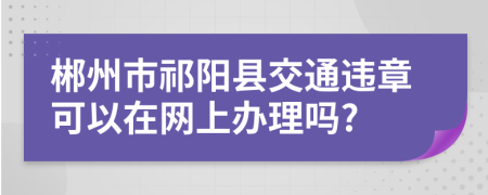 郴州市祁阳县交通违章可以在网上办理吗?
