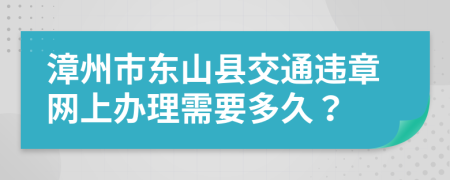 漳州市东山县交通违章网上办理需要多久？