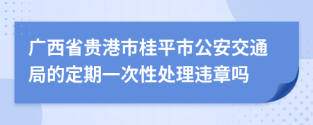 广西省贵港市桂平市公安交通局的定期一次性处理违章吗