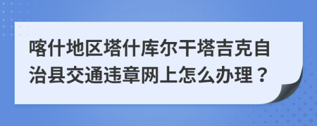 喀什地区塔什库尔干塔吉克自治县交通违章网上怎么办理？