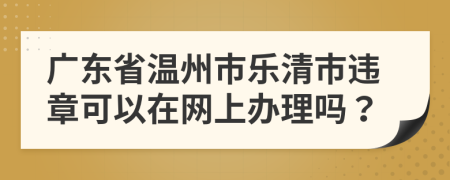 广东省温州市乐清市违章可以在网上办理吗？