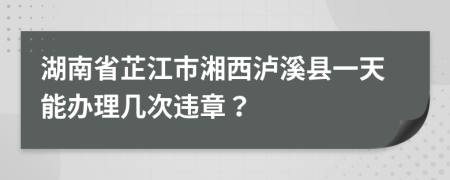 湖南省芷江市湘西泸溪县一天能办理几次违章？