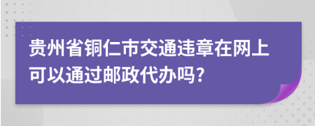 贵州省铜仁市交通违章在网上可以通过邮政代办吗?