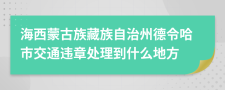 海西蒙古族藏族自治州德令哈市交通违章处理到什么地方