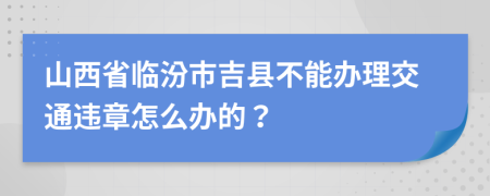 山西省临汾市吉县不能办理交通违章怎么办的？