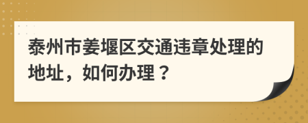 泰州市姜堰区交通违章处理的地址，如何办理？