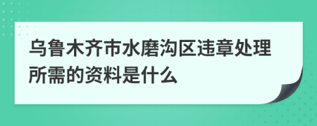 乌鲁木齐市水磨沟区违章处理所需的资料是什么