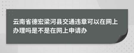 云南省德宏梁河县交通违章可以在网上办理吗是不是在网上申请办