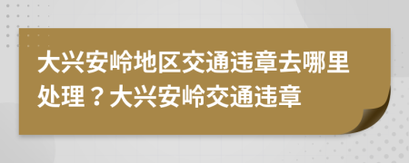 大兴安岭地区交通违章去哪里处理？大兴安岭交通违章