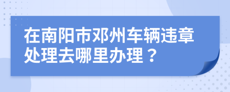 在南阳市邓州车辆违章处理去哪里办理？