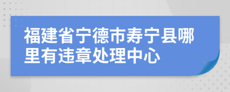 福建省宁德市寿宁县哪里有违章处理中心