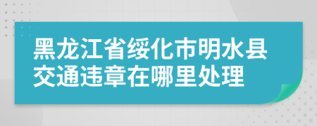 黑龙江省绥化市明水县交通违章在哪里处理
