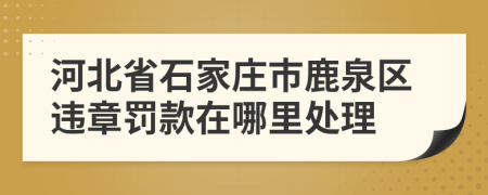 河北省石家庄市鹿泉区违章罚款在哪里处理