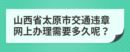 山西省太原市交通违章网上办理需要多久呢？