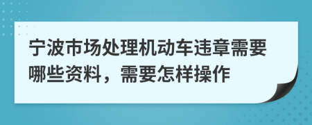 宁波市场处理机动车违章需要哪些资料，需要怎样操作