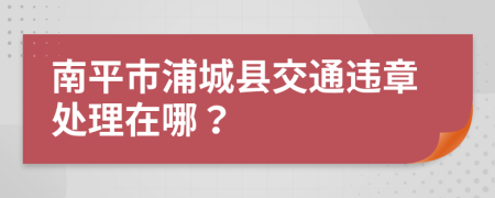 南平市浦城县交通违章处理在哪？