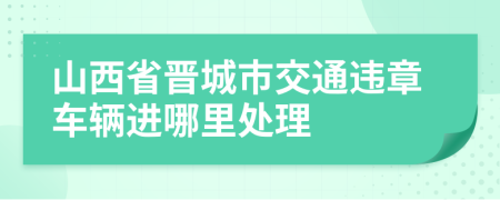 山西省晋城市交通违章车辆进哪里处理