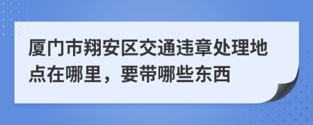 厦门市翔安区交通违章处理地点在哪里，要带哪些东西