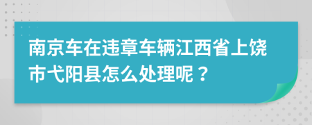 南京车在违章车辆江西省上饶市弋阳县怎么处理呢？