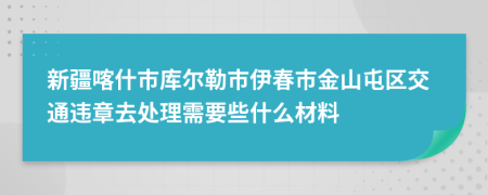 新疆喀什市库尔勒市伊春市金山屯区交通违章去处理需要些什么材料