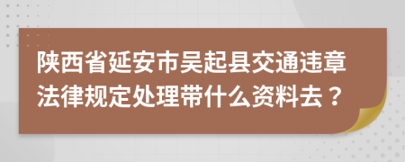 陕西省延安市吴起县交通违章法律规定处理带什么资料去？