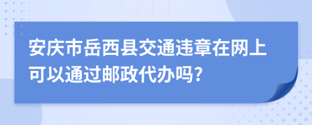 安庆市岳西县交通违章在网上可以通过邮政代办吗?