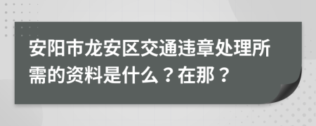 安阳市龙安区交通违章处理所需的资料是什么？在那？