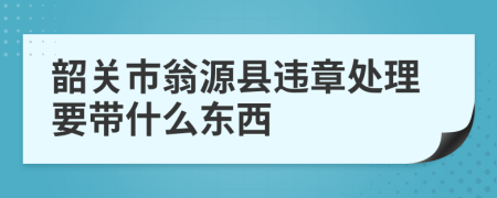 韶关市翁源县违章处理要带什么东西