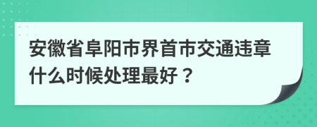 安徽省阜阳市界首市交通违章什么时候处理最好？