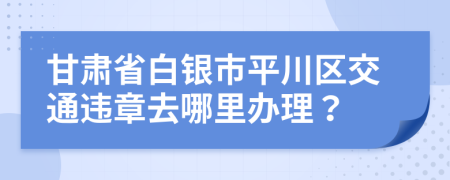 甘肃省白银市平川区交通违章去哪里办理？