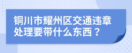 铜川市耀州区交通违章处理要带什么东西？