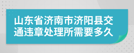 山东省济南市济阳县交通违章处理所需要多久