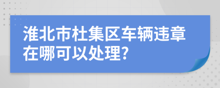 淮北市杜集区车辆违章在哪可以处理?