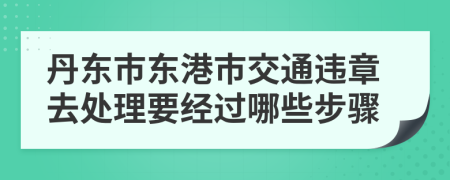 丹东市东港市交通违章去处理要经过哪些步骤