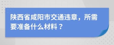 陕西省咸阳市交通违章，所需要准备什么材料？