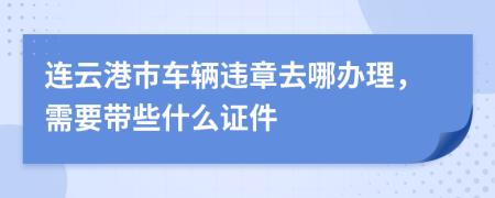 连云港市车辆违章去哪办理，需要带些什么证件