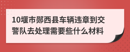 10堰市郧西县车辆违章到交警队去处理需要些什么材料