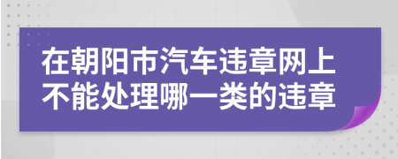在朝阳市汽车违章网上不能处理哪一类的违章