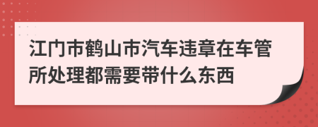 江门市鹤山市汽车违章在车管所处理都需要带什么东西