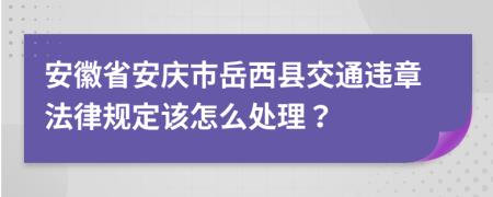 安徽省安庆市岳西县交通违章法律规定该怎么处理？