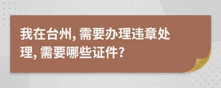 我在台州, 需要办理违章处理, 需要哪些证件?