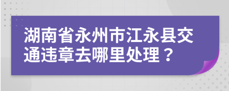 湖南省永州市江永县交通违章去哪里处理？