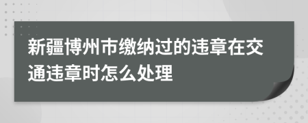 新疆博州市缴纳过的违章在交通违章时怎么处理