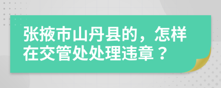 张掖市山丹县的，怎样在交管处处理违章？