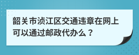 韶关市浈江区交通违章在网上可以通过邮政代办么？