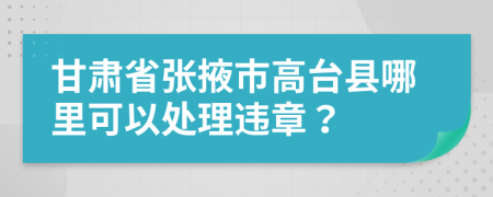 甘肃省张掖市高台县哪里可以处理违章？