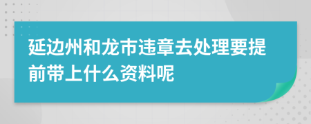 延边州和龙市违章去处理要提前带上什么资料呢