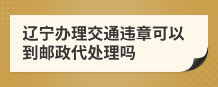 辽宁办理交通违章可以到邮政代处理吗