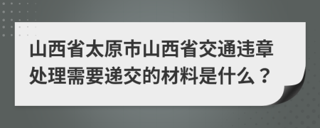 山西省太原市山西省交通违章处理需要递交的材料是什么？