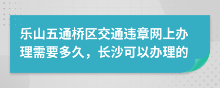 乐山五通桥区交通违章网上办理需要多久，长沙可以办理的